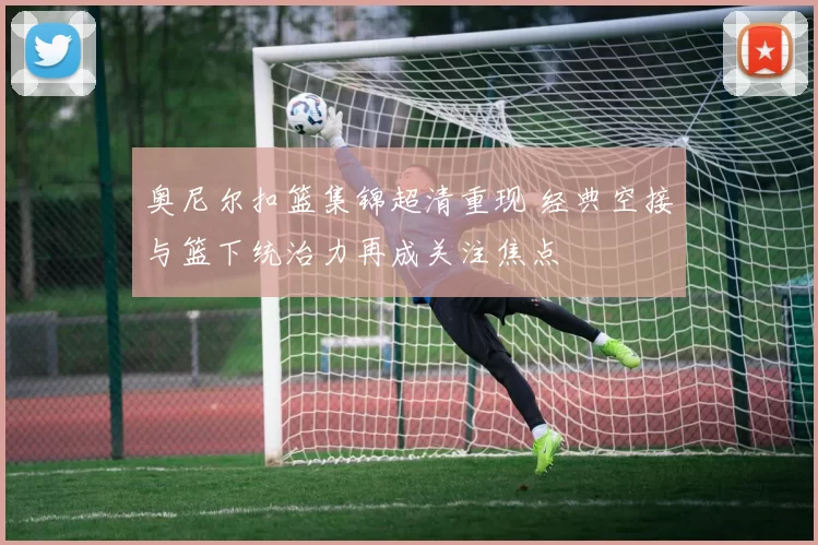 奥尼尔扣篮集锦超清重现 经典空接与篮下统治力再成关注焦点