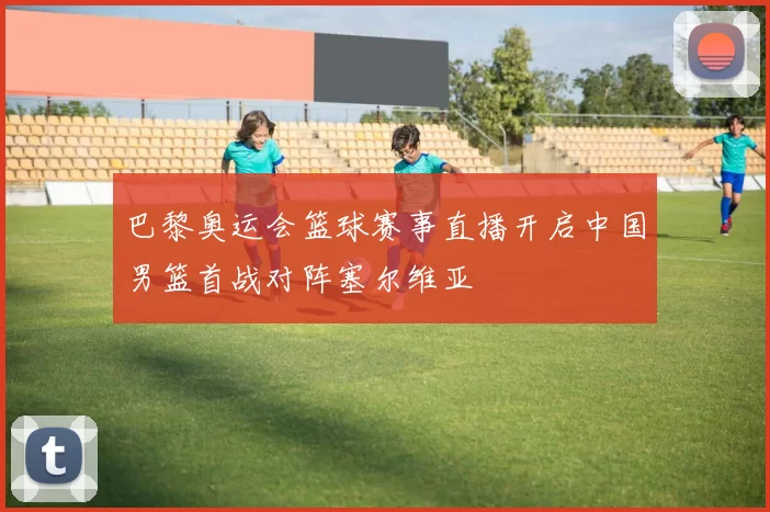 巴黎奥运会篮球赛事直播开启中国男篮首战对阵塞尔维亚