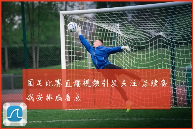 国足比赛直播视频引发关注 后续备战安排成看点
