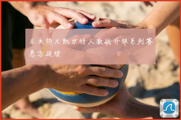 东决热火凯尔特人激战升级系列赛悬念延续