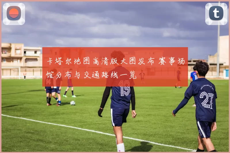 卡塔尔地图高清版大图发布 赛事场馆分布与交通路线一览