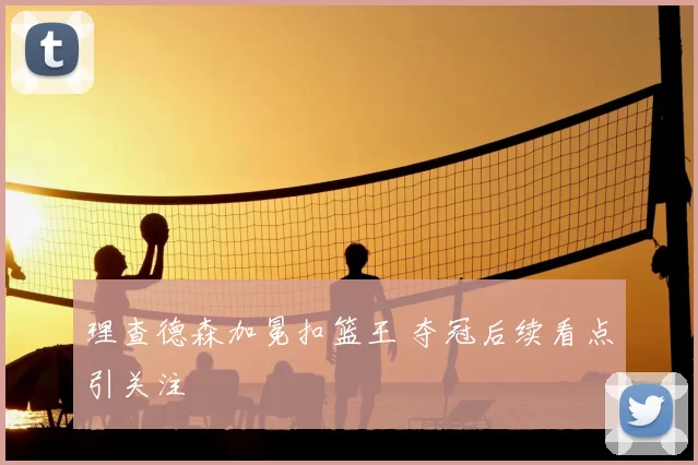 理查德森加冕扣篮王 夺冠后续看点引关注