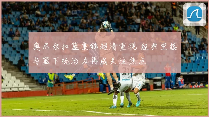 奥尼尔扣篮集锦超清重现 经典空接与篮下统治力再成关注焦点