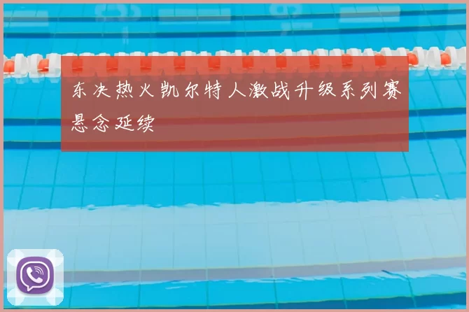 东决热火凯尔特人激战升级系列赛悬念延续