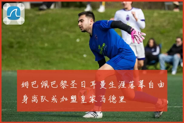 姆巴佩巴黎圣日耳曼生涯落幕自由身离队或加盟皇家马德里