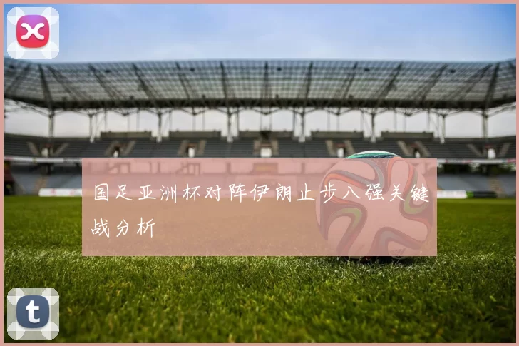 国足亚洲杯对阵伊朗止步八强关键战分析