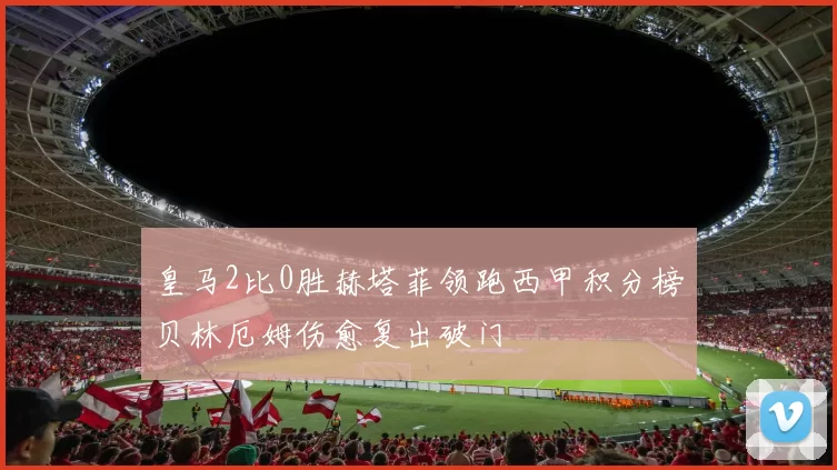 皇马2比0胜赫塔菲领跑西甲积分榜贝林厄姆伤愈复出破门