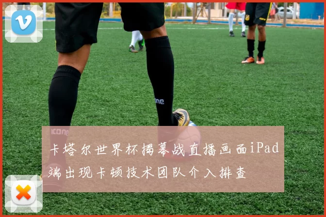 卡塔尔世界杯揭幕战直播画面iPad端出现卡顿技术团队介入排查