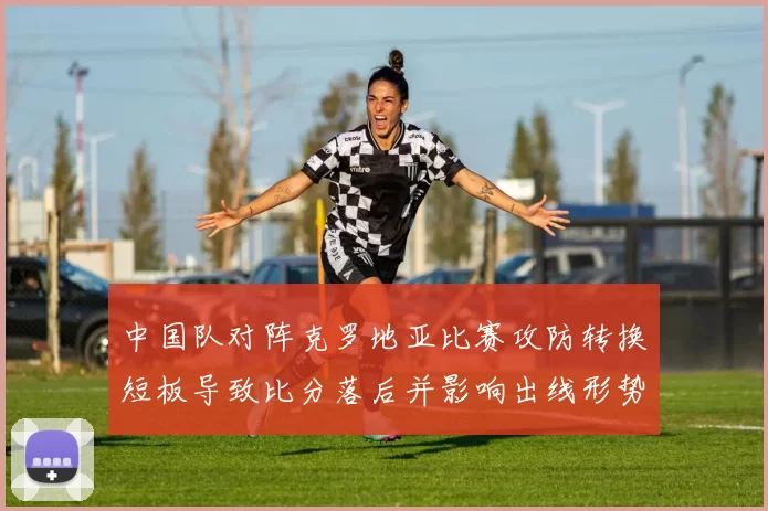 中国队对阵克罗地亚比赛攻防转换短板导致比分落后并影响出线形势