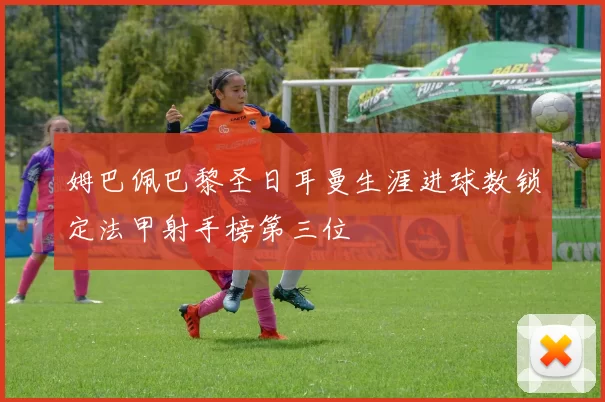 姆巴佩巴黎圣日耳曼生涯进球数锁定法甲射手榜第三位