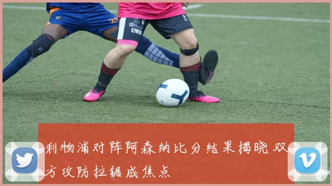 利物浦对阵阿森纳比分结果揭晓 双方攻防拉锯成焦点