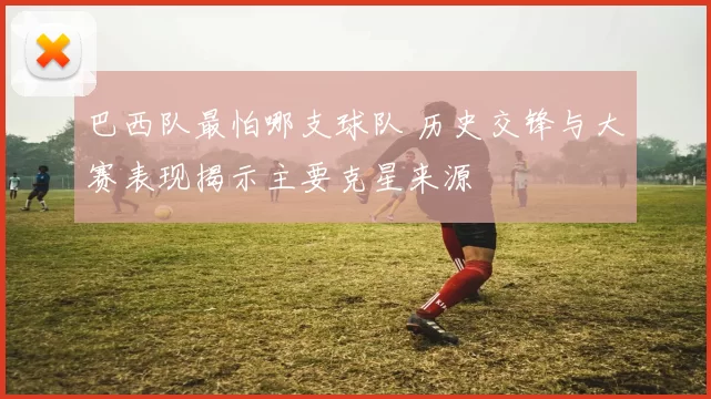 巴西队最怕哪支球队 历史交锋与大赛表现揭示主要克星来源