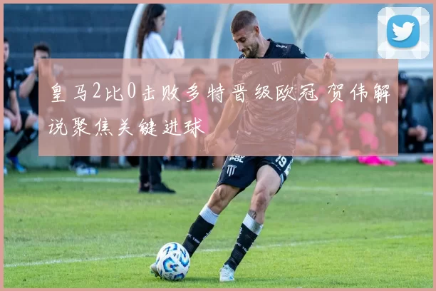 皇马2比0击败多特晋级欧冠 贺伟解说聚焦关键进球