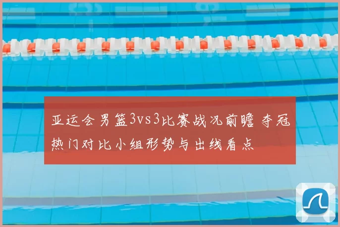 亚运会男篮3vs3比赛战况前瞻 夺冠热门对比小组形势与出线看点