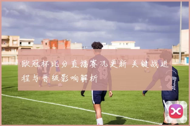 欧冠杯比分直播赛况更新 关键战进程与晋级影响解析