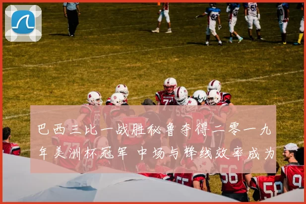 巴西三比一战胜秘鲁夺得二零一九年美洲杯冠军 中场与锋线效率成为关键