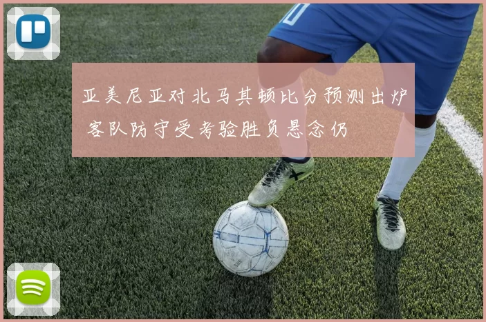 亚美尼亚对北马其顿比分预测出炉 客队防守受考验胜负悬念仍