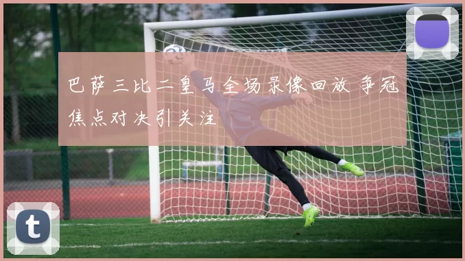 巴萨三比二皇马全场录像回放 争冠焦点对决引关注
