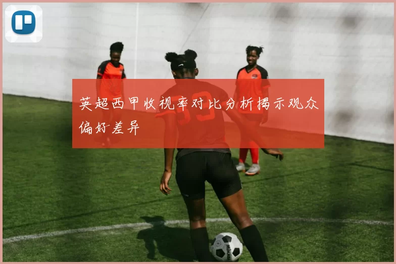 英超西甲收视率对比分析揭示观众偏好差异