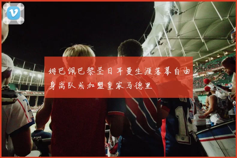 姆巴佩巴黎圣日耳曼生涯落幕自由身离队或加盟皇家马德里