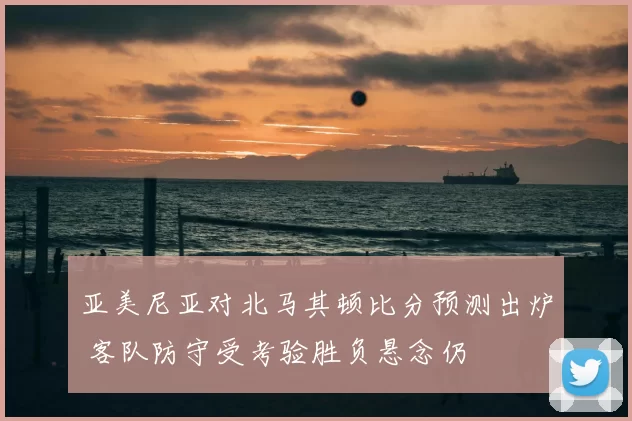 亚美尼亚对北马其顿比分预测出炉 客队防守受考验胜负悬念仍