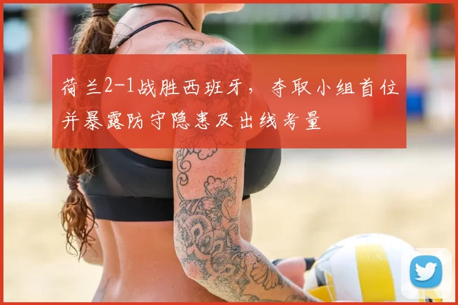 荷兰2-1战胜西班牙，夺取小组首位并暴露防守隐患及出线考量