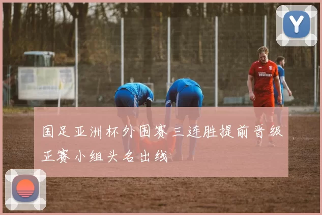 国足亚洲杯外围赛三连胜提前晋级正赛小组头名出线