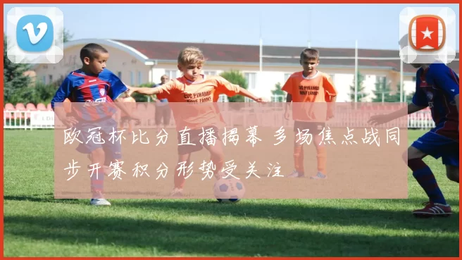 欧冠杯比分直播揭幕 多场焦点战同步开赛积分形势受关注