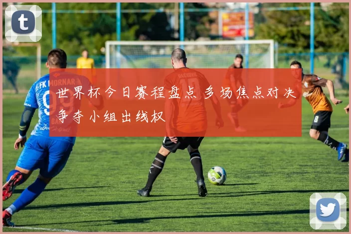 世界杯今日赛程盘点 多场焦点对决争夺小组出线权