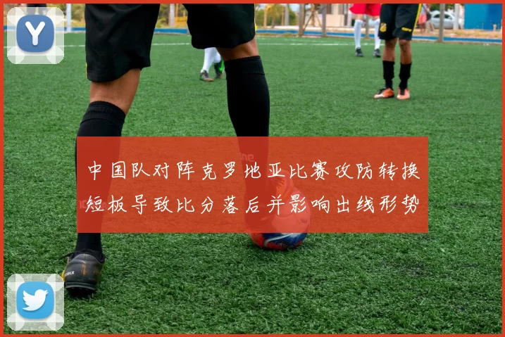 中国队对阵克罗地亚比赛攻防转换短板导致比分落后并影响出线形势
