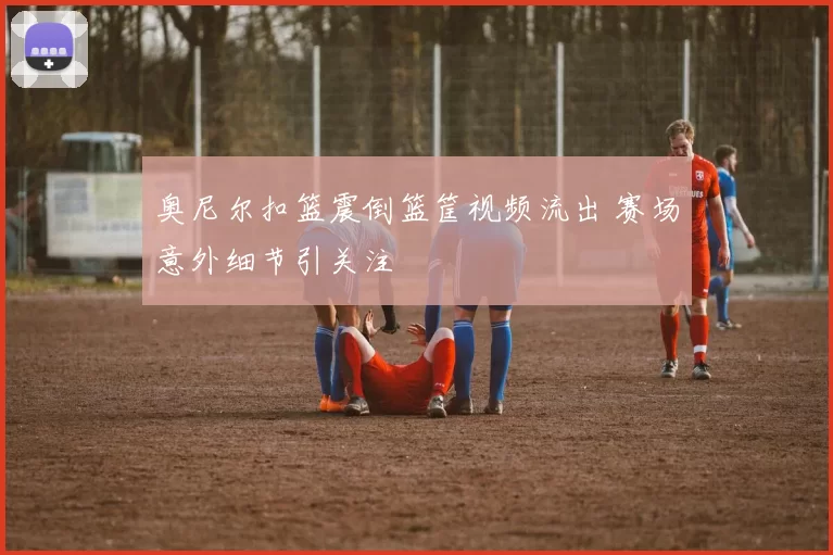 奥尼尔扣篮震倒篮筐视频流出 赛场意外细节引关注