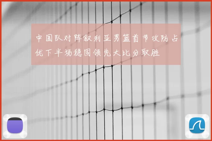 中国队对阵叙利亚男篮首节攻防占优下半场稳固领先大比分取胜