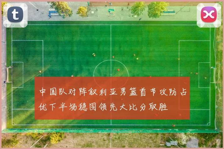 中国队对阵叙利亚男篮首节攻防占优下半场稳固领先大比分取胜